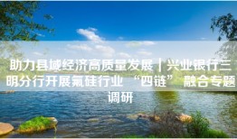 助力县域经济高质量发展｜兴业银行三明分行开展氟硅行业 “四链” 融合专题调研