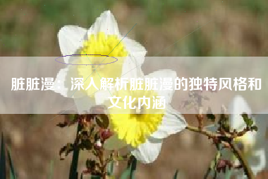 脏脏漫：深入解析脏脏漫的独特风格和文化内涵