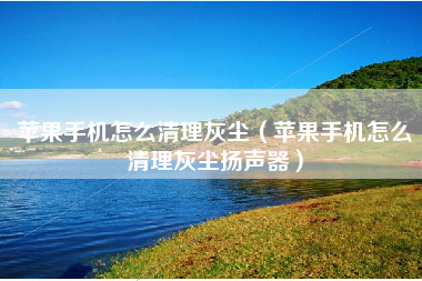 苹果手机怎么清理灰尘（苹果手机怎么清理灰尘扬声器）
