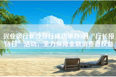 兴业银行长沙分行成功举办3月“行长接待日”活动，全力保障金融消费者权益